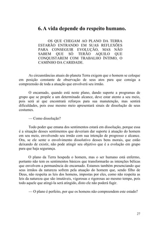6. A vida depende do respeito humano.

                OS QUE CHEGAM AO PLANO DA TERRA
            ESTARÃO ENTRANDO EM SUAS REFLEXÕES
            PARA CONSEGUIR EVOLUÇÃO, MAS NÃO
            SABEM QUE SÓ TERÃO AQUILO QUE
            CONQUISTAREM COM TRABALHO ÍNTIMO, O
            CAMINHO DA CARIDADE.


     As circunstâncias atuais do planeta Terra exigem que o homem se coloque
em posição constante de observação de seus atos para que consiga a
compreensão de toda a atuação que envolverá seu irmão.

       O encarnado, quando está neste plano, dando suporte a programas de
grupo que se propõe a um determinado alcance, deve estar atento a seu meio,
pois será aí que encontrará reforços para sua manutenção, mas sentirá
dificuldades, pois esse mesmo meio apresentará sinais de dissolução de seus
costumes.

      — Como dissolução?

       Todo poder que emana dos sentimentos estará em dissolução, porque essa
é a situação desses sentimentos que deveriam dar suporte à atuação do homem
em seu meio, envolvendo seu irmão com sua intenção de progresso e alcance.
Ora, se ele sente o envolvimento dissolutivo desses bens morais, que estão
deixando de existir, não pode atingir seu objetivo que é a evolução em grupo
para que haja segurança.

       O plano da Terra hospeda o homem, mas o ser humano está enfermo,
portanto não tem os sentimentos básicos que transformarão as intenções bélicas
que envolvem a permanência do encarnado. Estamos também presenciando que
seus irmãos da natureza sofrem pela atuação do homem que, sendo filho de
Deus, não respeita as leis dos homens, impostas por eles, como não respeita as
leis da natureza que são imutáveis, vigorosas e rigorosas ao mesmo tempo, pois
todo aquele que atingi-la será atingido, disto ele não poderá fugir.

      — O plano é perfeito, por que os homens não compreendem este estado?




                                                                           27
 