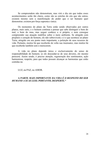 Se compreendem não demonstram, mas virá o dia em que todos esses
acontecimentos serão tão claros, como são as estrelas do céu que são astros,
existem mesmo sem a manifestação do poder que o ser humano quer
demonstrar; existem por força suprema e única.

       Os momentos do plano da Terra estão sendo observados por outros
planos, mais sutis, e o homem continua a pensar que sabe distinguir o bem do
mal, o bom do mau, mas sequer conhece a si próprio, e nem consegue
compreender sua atuação maléfica sobre o meio ambiente. Se atingido com
projéteis o coração do homem, ele não sobreviverá; e é o que acontece ao plano
Terra, atingido em seu ponto mais importante, a poluição de seus recursos de
vida. Portanto, muitos há que receberão de volta sua insensatez, mas muitos há
que receberão também sem o merecerem.

      A vida no plano depende única e exclusivamente do senso de
responsabilidade do homem; se ele descuidar-se de seus deveres, ele mesmo
perecerá. Assim sendo, é preciso atenção, regeneração dos sentimentos, ação
harmoniosa, respeito, para que todos possam alcançar as harmonias que estão
contidas na


      LUZ, na PAZ, no AMOR.


   A PARTE MAIS IMPORTANTE DA VIDA É O RESPEITO DO SER
HUMANO A SUAS LEIS; PORTANTO, DESPERTE.*




                                                                           28
 