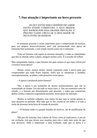 7. Sua atuação é importante na hora presente

                OS QUE ESTÃO SOB O DOMÍNIO DO AMOR
            ESTÃO DANDO COBERTURA A SEUS IRMÃOS
            QUE SOFREM POR ESSA GRANDE PRIVAÇÃO. É
            PRECISO FAZER CIRCULAR O BEM MAIOR DE
            DEUS ENTRE OS HOMENS.


       O momento presente é muito importante para a compreensão do homem,
para seu próprio desenvolvimento, pois está presenciando uma época de
transição bem acentuada, e este estado mostra como ele é realmente.

      Todo ser humano está sujeito às mesmas situações, e todas as calamidades
que têm se abatido sobre o plano, atingem muitos seres. É a ocasião de refletir.

Mas, perguntarão muitos, o que fizemos nós para sermos os que mais sofrem por
vivermos nessa época?

      Muitas coisas, muitos atritos, muitas expiações estão à prova para que
compreendam que nada ficará impune, todos que se ofenderam e também,
conseqüentemente, ao plano, estão presentes nesta época.

      - A época é produzida pelos homens?

       Não, a época é um somatório de muitos acontecimentos, que vão se
acumulando no tempo. Um dia tudo se toma claro, o. lem seu momento certo de
eclodir, e o homem por determinação está presente, e todos que cometeram
delitos contra a natureza responderão presente, nesta época de transição.

      Muitos se sentirão culpados, mas outros há que nem se tocam quanto as
suas atuações no passado. Mas tudo que se faz, recebe-se em dobro e aí está a
razão da presença nesta hora de tomada de posição.

      — O homem então é o grande forjador de motivos, até de modificação do
plano?

      Não por ele somente, mas o plano da Terra, como já explicamos, é um ser
em evolução, tem que deixar suas mazelas para trás e nada mais justo do que
esse processo. Tudo é importante a uma evolução, tudo que se deixa é o


                                                                             29
 