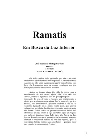 Ramatis
Em Busca da Luz Interior


             Obra mediúnica ditada pelo espírito
                          RAMATÍS
                          à médium
               MARIA MARGARIDA LIGUORIO



       Os males sociais estão provando que não existe mais
oportunidade de intercâmbio entre as pessoas. Cada um cuida de
si, como que não tendo alguém para repartir suas alegrias, suas
dores. Os desencontros entre os homens constituem uma ten-
dência predominante na sociedade moderna.

       Assim, os tempos atuais têm sido de provas para a
transformação de seu caráter. Quem sabe, com toda essa
situação, ele não se erguerá do caos em que se precipitou?
Consciente de seus deveres, o homem tem negligenciado e
alijado seus sentimentos mais nobres. Porém, com tudo que tem
passado, sua transformação gradativa ocorrerá e ele irá se
recompor, buscando novos rumos. Tanto assim que, embora
enfraquecido seu núcleo familiar, tem procurado manter-se entre
seus irmãos. Temos certeza de que esse sentimento apenas está
adormecido em seu centro, e logo despertará após ter purgado
seus próprios desatinos Neste belo livro, Em Busca da Luz
Interior, Ramatís traz novas mensagens esclarecedoras, buscando
conduzir a consciência humana ao seu real objetivo, que é a
convivência fraterna entre os seus semelhantes — primeiro passo
para entender o mecanismo do Criador.



                                                                  3
 