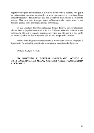 supérfluo que pesa na caminhada, e o Plano é assim como o homem, tem que ir
de mãos vazias, mas com seu coração cheio de esperanças, e o coração da Terra
está estremecendo, deixando tudo que não lhe servirá mais, voltará a seu estado
natural. Mas para tanto tem que haver sofrimento e dor, assim como o ser
humano quando sofre as mazelas em seu corpo físico.

       Os que se acham despertos, sabedores de seus deveres, têm por obrigação
alertar, fazer o papel de arautos da nova era. Porém se todos não ouvirem a boa
notícia, ele não será o culpado, quem não ouve por que não quer é o pior surdo
da natureza; o Pai lhe deu os sentidos e se ele não os aproveita, sofrerá.

      Está na hora do grande acontecimento, e a conscientização de seu papel é
importante. Se assim for, encontrarão seguramente o caminho das fontes da


      LUZ, da PAZ, do AMOR.


    *O MOMENTO É DEVERAS IMPORTANTE. ACORDE E
TRABALHE; AINDA HÁ TEMPO, FAÇA SUA PARTE, TODOS SAIRÃO
LUCRANDO.*




                                                                            30
 