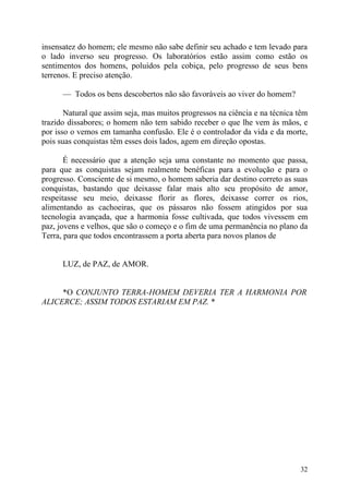 insensatez do homem; ele mesmo não sabe definir seu achado e tem levado para
o lado inverso seu progresso. Os laboratórios estão assim como estão os
sentimentos dos homens, poluídos pela cobiça, pelo progresso de seus bens
terrenos. E preciso atenção.

      — Todos os bens descobertos não são favoráveis ao viver do homem?

       Natural que assim seja, mas muitos progressos na ciência e na técnica têm
trazido dissabores; o homem não tem sabido receber o que lhe vem às mãos, e
por isso o vemos em tamanha confusão. Ele é o controlador da vida e da morte,
pois suas conquistas têm esses dois lados, agem em direção opostas.

       É necessário que a atenção seja uma constante no momento que passa,
para que as conquistas sejam realmente benéficas para a evolução e para o
progresso. Consciente de si mesmo, o homem saberia dar destino correto as suas
conquistas, bastando que deixasse falar mais alto seu propósito de amor,
respeitasse seu meio, deixasse florir as flores, deixasse correr os rios,
alimentando as cachoeiras, que os pássaros não fossem atingidos por sua
tecnologia avançada, que a harmonia fosse cultivada, que todos vivessem em
paz, jovens e velhos, que são o começo e o fim de uma permanência no plano da
Terra, para que todos encontrassem a porta aberta para novos planos de


      LUZ, de PAZ, de AMOR.


     *O CONJUNTO TERRA-HOMEM DEVERIA TER A HARMONIA POR
ALICERCE; ASSIM TODOS ESTARIAM EM PAZ. *




                                                                             32
 