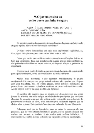 9. O jovem ensina ao
                   velho que o caminho é seguro

                NADA É MAIS IMPORTANTE DO QUE O
           AMOR. O MUNDO NÃO
           PASSARÁ DE UM PLANO DE EXPIAÇÃO, SE NÃO
           FOR SUAVIZADO PELO AMOR.


      Os acontecimentos dos presentes tempos levam o homem a refletir: onde
chegará o plano Terra? Como serão seus habitantes?

        O plano estará contaminado em seus mais importantes segmentos, ar,
terra, água, vida portanto, pois esses meios são a própria vida.

      O ser que habita este ambiente sofrerá também modificações físicas, se
bem que lentamente. Toda sua estrutura está calcada em seu meio ambiente e,
não podendo mais utilizar os meios naturais, terá que se adaptar e, portanto, se
modificará.

       O momento é muito delicado, o pensamento do homem está contribuindo
para a poluição mental, como os demais danos ao meio ambiente.

      Muitos estão mostrando o que acontece, principalmente os jovens
desejosos de interromper essa progressão desastrosa; são espíritos que chegam
com essa finalidade, pois em outras épocas, como espíritos encarnados, já
presenciaram esse mesmo episódio e sentiram na carne a destruição e a dor.
Assim, sentem o dever de ajuda e estão aqui para isso.

       Os adultos não querem ouvir os jovens, por desconhecerem que esses
jovens do presente são mais antigos em vivência do que aqueles que se dizem
alicerces de um país, mas que não podem sentir, pois estão sob o domínio de
perturbações de todos os lados, estão tomados pela influência negativa que se
abateu sobre o plano. Está, portanto,' nos jovens a indicação de uma libertação.

      O homem atual está se destruindo, todos os males do momento são sua
produção, que às vezes atacam também os jovens, que se deixam enredar nas
malhas dos tóxicos, e também é do adulto essa nefasta influência. É
imprescindível, e valerá a pena, toda sorte de repressão ao vício e à corrupção.



                                                                             33
 