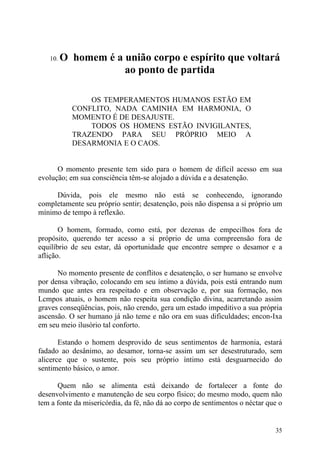 10.   O homem é a união corpo e espírito que voltará
                     ao ponto de partida

               OS TEMPERAMENTOS HUMANOS ESTÃO EM
           CONFLITO, NADA CAMINHA EM HARMONIA, O
           MOMENTO É DE DESAJUSTE.
               TODOS OS HOMENS ESTÃO INVIGILANTES,
           TRAZENDO PARA SEU PRÓPRIO MEIO A
           DESARMONIA E O CAOS.


      O momento presente tem sido para o homem de difícil acesso em sua
evolução; em sua consciência têm-se alojado a dúvida e a desatenção.

     Dúvida, pois ele mesmo não está se conhecendo, ignorando
completamente seu próprio sentir; desatenção, pois não dispensa a si próprio um
mínimo de tempo à reflexão.

       O homem, formado, como está, por dezenas de empecilhos fora de
propósito, querendo ter acesso a si próprio de uma compreensão fora de
equilíbrio de seu estar, dá oportunidade que encontre sempre o desamor e a
aflição.

      No momento presente de conflitos e desatenção, o ser humano se envolve
por densa vibração, colocando em seu íntimo a dúvida, pois está entrando num
mundo que antes era respeitado e em observação e, por sua formação, nos
Lcmpos atuais, o homem não respeita sua condição divina, acarretando assim
graves conseqüências, pois, não crendo, gera um estado impeditivo a sua própria
ascensão. O ser humano já não teme e não ora em suas dificuldades; encon-Ixa
em seu meio ilusório tal conforto.

       Estando o homem desprovido de seus sentimentos de harmonia, estará
fadado ao desânimo, ao desamor, torna-se assim um ser desestruturado, sem
alicerce que o sustente, pois seu próprio íntimo está desguarnecido do
sentimento básico, o amor.

      Quem não se alimenta está deixando de fortalecer a fonte do
desenvolvimento e manutenção de seu corpo físico; do mesmo modo, quem não
tem a fonte da misericórdia, da fé, não dá ao corpo de sentimentos o néctar que o


                                                                              35
 
