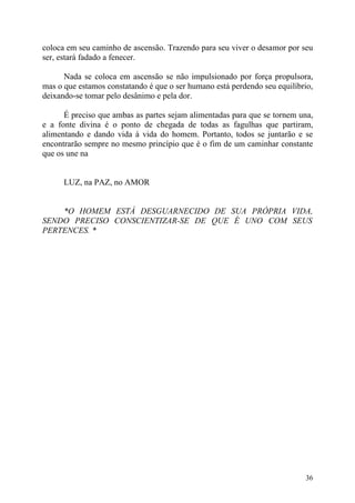 coloca em seu caminho de ascensão. Trazendo para seu viver o desamor por seu
ser, estará fadado a fenecer.

      Nada se coloca em ascensão se não impulsionado por força propulsora,
mas o que estamos constatando é que o ser humano está perdendo seu equilíbrio,
deixando-se tomar pelo desânimo e pela dor.

      É preciso que ambas as partes sejam alimentadas para que se tornem una,
e a fonte divina é o ponto de chegada de todas as fagulhas que partiram,
alimentando e dando vida à vida do homem. Portanto, todos se juntarão e se
encontrarão sempre no mesmo princípio que é o fim de um caminhar constante
que os une na


      LUZ, na PAZ, no AMOR


    *O HOMEM ESTÁ DESGUARNECIDO DE SUA PRÓPRIA VIDA,
SENDO PRECISO CONSCIENTIZAR-SE DE QUE É UNO COM SEUS
PERTENCES. *




                                                                           36
 