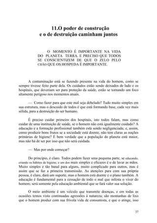 11.O poder de construção
              e o de destruição caminham juntos


                  O MOMENTO É IMPORTANTE NA VIDA
             DO PLANETA TERRA. E PRECISO QUE TODOS
             SE CONSCIENTIZEM DE QUE O ZELO PELO
             CHÃO QUE OS HOSPEDA É IMPORTANTE.




      A contaminação está se fazendo presente na vida do homem, como se
sempre tivesse feito parte dela. Os cuidados estão sendo deixados de lado e os
hospitais, que deveriam ser para proteção da saúde, estão se tornando um foco
altamente perigoso nos momentos atuais.

       — Como fazer para que este mal seja debelado? Tudo muito simples em
sua estrutura, mas o descuido de todos é que está formando base, cada vez mais
sólida, para a destruição do ser humano.

      É preciso cuidar primeiro dos hospitais, isto todos falam, mas como
cuidar de uma instituição de saúde, se o homem não está igualmente cuidado? A
educação e a formação profissional também está sendo negligenciada; e, assim,
como produzir bons frutos se a sociedade está doente, não tem claras as noções
primárias de higiene? É bem verdade que a população do planeta está maior,
mas não há de ser por isso que não será cuidada.

      — Mas por onde começar?

       Do princípio, é claro. Todos podem fazer uma pequena parte, se educando,
criando os hábitos de higiene, e um dos mais simples e eficazes é o de lavar as mãos.
Muito simples e tão banal para alguns, muito complicado para outros, mas é
assim que se faz a primeira transmissão. As atenções para com sua própria
pessoa, é claro, dará um suporte, mas o homem está doente e o plano também. A
educação é fundamental para a cessação de todo o mal que infesta o viver do
homem; será somente pela educação ambiental que se fará valer sua solução.

      O meio ambiente é um veículo que transmite doenças, e em todas as
ocasiões temos visto continuadas agressões à natureza; são montanhas de lixo
que o homem produz com sua frívola vida de consumista, e que o atinge, isso


                                                                                  37
 