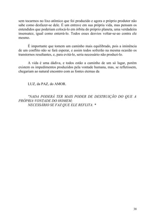 sem tocarmos no lixo atômico que foi produzido e agora o próprio produtor não
sabe como desfazer-se dele. É um entrave em sua própria vida, mas pensam os
entendidos que poderiam colocá-lo em órbita do próprio planeta, uma verdadeira
insensatez, igual como enterrá-lo. Todos esses desvios voltar-se-ao contra ele
mesmo.

       É importante que tomem um caminho mais equilibrado, pois a iminência
de um conflito não se fará esperar, e assim todos sofrerão na mesma ocasião os
transtornos resultantes, e, para evitá-lo, seria necessário não produzi-lo.

      A vida é uma dádiva, e todos estão a caminho de um só lugar, porém
existem os impedimentos produzidos pela vontade humana, mas, se refletissem,
chegariam ao natural encontro com as fontes eternas da


      LUZ, da PAZ, do AMOR.


    "NADA PODERÁ TER MAIS PODER DE DESTRUIÇÃO DO QUE A
PRÓPRIA VONTADE DO HOMEM;
    NECESSÁRIO SE FAZ QUE ELE REFLITA. *




                                                                           38
 