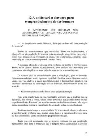 12.A união será a alavanca para
             o engrandecimento do ser humano

              É IMPORTANTE QUE REFLITAM NOS
          ACONTECIMENTOS ATUAIS l'ARA QUE POSSAM
          DEFINIR SUAS POSIÇÕES.


     — As tempestades estão violentas. Será que também são uma produção
do homem?

      Todos os acontecimentos que envolvem, direta ou indiretamente, o
planeta Terra são produção do homem, pois sua atuação atinge todos os níveis e,
como essas produções se propagam em ondas, vão se alargando, atingindo igual-
mente alguns corpos celestes que estão em sua órbita.

      A natureza atingida se desequilibra, voltando-se contra o próprio plano.
Todos estão cientes desses acontecimentos, mas muitos não percebem que
igualmente são atingidos em suas vidas íntimas, na de seus sentimentos.

      O homem está se encaminhando para a dissolução, para o desamor.
Estamos notando isso muito ligado ao equilíbrio familiar, como dissemos muitas
vezes, sua vida afetiva, e agora constatamos que o desequilíbrio genético está
causando transtornos na concepção do ser humano, demonstrando assim sua
atuação.

      — O homem está causando danos a sua própria formação

      Sim, está interferindo em sua formação, sentimos que a mulher está se
deixando, não é bem o termo, talvez sendo envolvida por grandes danos em seu
organismo físico. Sentimos que seus hormônios estão descontrolados, não segre-
gam a quantidade normal e equilibrada de seu poder sobre o corpo humano.

       Sentimos também que a masculinidade do homem está afetada, e ele sente
a transformação profunda que, muitas vezes, leva-o a caminhos diversos, tanto
no dos sentimentos, como nas atitudes propriamente físicas.

     Tudo isso está ocorrendo, mas o homem continua em sua desatenção
permanente, indo para o precipício que o lançará para a degradação. É preciso


                                                                            39
 