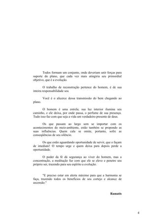 Todos formam um conjunto, onde deveriam unir forças para
suporte do plano, que cada vez mais atingiria seu primordial
objetivo, que é a evolução.

        O trabalho de reconstrução pertence do homem, é de sua
inteira responsabilidade seu

         Você é o alicerce dessa transmissão do bem chegando ao
plano.

       O homem é uma estrela; sua luz interior ilumina seu
caminho, e ele deixa, por onde passa, o perfume de sua presença.
Tudo isso faz com que seja a vida um verdadeiro presente de deus.

       Os que passam ao largo sem se importar com os
acontecimentos do meio-ambiente, estão também se propondo as
suas influências. Quem cala se omite, portanto, sofre as
conseqüências de seu silêncio.

       Os que estão aguardando oportunidade de servir, que o façam
de imediato! O tempo urge e quem deixa para depois perde a
oportunidade.

       O poder da fé dá segurança ao viver do homem, mas a
concentração, a meditação faz com que ele se eleve e penetre seu
próprio ser, trazendo para seu espírito a evolução.


        "E preciso estar em alerta máximo para que a harmonia se
faça, trazendo todos os benefícios de seu cortejo e alcance de
ascensão."


                                                         Ramatís




                                                                     4
 