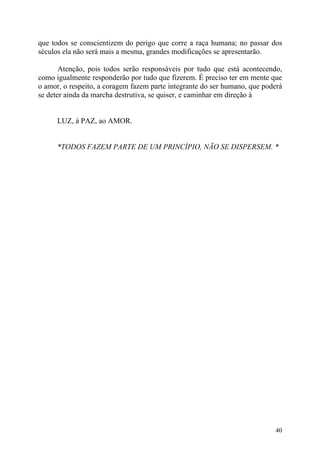 que todos se conscientizem do perigo que corre a raça humana; no passar dos
séculos ela não será mais a mesma, grandes modificações se apresentarão.

       Atenção, pois todos serão responsáveis por tudo que está acontecendo,
como igualmente responderão por tudo que fizerem. É preciso ter em mente que
o amor, o respeito, a coragem fazem parte integrante do ser humano, que poderá
se deter ainda da marcha destrutiva, se quiser, e caminhar em direção à


      LUZ, à PAZ, ao AMOR.


      *TODOS FAZEM PARTE DE UM PRINCÍPIO, NÃO SE DISPERSEM. *




                                                                           40
 