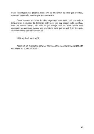 vezes faz sangrar suas próprias mãos; tem os pés firmes no chão que escolheu,
mas seus passos são incertos por seu desamparo.

       O ser humano necessita de afeto, segurança emocional, está em meio a
tormentosos momentos de definição, sofre pois tem que chegar onde escolheu,
mas, ao mesmo tempo, não sabe o que deseja, está de mãos atadas sem
distinguir seu caminho, porque em seu íntimo sabe que só será feliz, terá paz,
quando trilhar o caminho interno da


      LUZ, da PAZ, do AMOR.


    *TODOS SE DIRIGEM AO FIM ESCOLHIDO, MAS SE COLOCAM EM
GUARDA NA CAMINHADA.*




                                                                           42
 