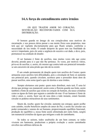 14.A força do entendimento entre irmãos

                OS QUE TRAZEM AMOR NO CORAÇÃO,
           SENTIR-SE-ÃO RECONFOR-TADOS COM SUA
           DISTRIBUIÇÃO.


       O homem guarda no âmago de seu coração-alma seus motivos de
encarnação, e aos poucos deixa passar a sua mente física seus propósitos, mas
terá que ser vigilante diu-turnamente para que fluam sempre, conforme a
necessidade de seu irmão. O estado desperto de quem tem sua finalidade de
servir é importante, pois ele sente a urgência do socorro a ser dado, e deve, pois,
permanecer na condição de doador.

      O ser humano é fonte de auxílios, mas muitas vezes não age como
deveria; prende para si o que não lhe pertence. Às vezes, por motivos vários,
priva-se de auxiliar, e, assim, ele mesmo age contra todo seu potencial tornando-
se um carcereiro de uma prisão que não devia existir.

      É um estado permanente de doação quem tem auxílios do Cosmo; quem
armazena esses auxílios terá dificuldades, pois a circulação de bens só aumenta
seu potencial pois, quando circulam, acontece para o possuidor deste dom de
passar auxílios, uma soma igual a que ele destina a seus irmãos.

       Sempre alertamos este ponto: quem mais distribuir, mais terá. É uma lei
divina que protege seu manancial; assim como a floresta guarda sua fonte, assim
também a fonte de auxílios que existe no coração do homem, ela nasce cristalina
como as águas da fonte que seguem a caminho do mar. O ser humano é fonte de
vida e amor, e, assim, fazer uso de seus dons a todo instante, estará fazendo
circular os poderes miraculosos de seus sentimentos.

      Quem dá, recebe; quem faz circular, aumenta seu estoque; quem acolhe
com carinho, recebe benefícios amplos do amor do Pai, e assim faz circular seu
poder restaurador e ameno do ser humano, proporcionando equilíbrio funcional,
produção de equilíbrio e, nessa fonte assim alimentada por outra fonte, surgirá
um manancial cristalino de águas que mitigam a sede do caminhante.

      Se todos se unirem, todos usufruirão de um bem comum; se todos
viverem em harmonia, produziram a própria evolução e assim caminharão
envoltos nas sublimes delícias da

                                                                                43
 