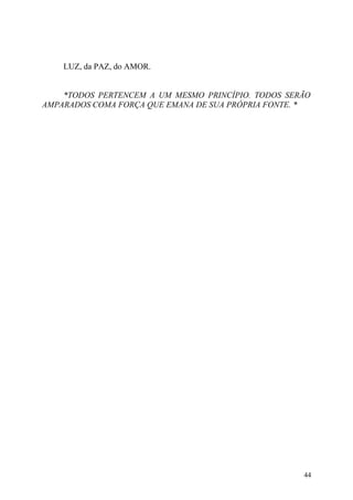 LUZ, da PAZ, do AMOR.


    *TODOS PERTENCEM A UM MESMO PRINCÍPIO. TODOS SERÃO
AMPARADOS COMA FORÇA QUE EMANA DE SUA PRÓPRIA FONTE. *




                                                    44
 