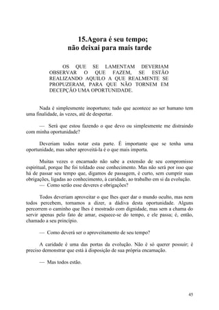 15.Agora é seu tempo;
                   não deixai para mais tarde

              OS QUE SE LAMENTAM DEVERIAM
          OBSERVAR O QUE FAZEM, SE ESTÃO
          REALIZANDO AQUILO A QUE REALMENTE SE
          PROPUZERAM, PARA QUE NÃO TORNEM EM
          DECEPÇÃO UMA OPORTUNIDADE.


      Nada é simplesmente inoportuno; tudo que acontece ao ser humano tem
uma finalidade, às vezes, até de despertar.

     — Será que estou fazendo o que devo ou simplesmente me distraindo
com minha oportunidade?

      Deveriam todos notar esta parte. É importante que se tenha uma
oportunidade, mas saber aproveitá-la é o que mais importa.

       Muitas vezes o encarnado não sabe a extensão de seu compromisso
espiritual, porque lhe foi toldado esse conhecimento. Mas não será por isso que
há de passar seu tempo que, digamos de passagem, é curto, sem cumprir suas
obrigações, ligadas ao conhecimento, à caridade, ao trabalho em si da evolução.
       — Como serão esse deveres e obrigações?

       Todos deveriam aproveitar o que lhes quer dar o mundo oculto, mas nem
todos percebem, tornamos a dizer, a dádiva desta oportunidade. Alguns
percorrem o caminho que lhes é mostrado com dignidade, mas sem a chama do
servir apenas pelo fato de amar, esquece-se do tempo, e ele passa; é, então,
chamado a seu princípio.

      — Como deverá ser o aproveitamento de seu tempo?

      A caridade é uma das portas da evolução. Não é só querer possuir; é
preciso demonstrar que está à disposição de sua própria encarnação.

      — Mas todos estão.




                                                                            45
 