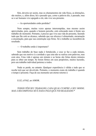 Sim, deveria ser assim, mas os chamamentos da vida física, as distrações,
são muitos, e, além disso, há o passado que, como a palavra diz, é passado, mas
se o ser humano vive apegado a ele, não vive seu presente.

      — As oportunidades estão perdidas?

       Nem sempre, muitas vezes apenas interrompidas, mas mesmo assim
aproveitadas, pois, quando o homem percebe, está colocando mais à frente seu
trabalho do momento. Portanto, é preciso que viva sua vida do presente, fazendo
tudo que lhe está ao alcance, sabendo que seu alicerce é alimentado, encarnação
a encarnação, para que sua construção seja firme. Só o trabalho se incumbirá do
resultado.

      — O trabalho então é importante?

      Sem trabalho de base nada é fortalecido, e esse se faz a cada minuto,
sabendo que seu motivo é a caridade e que esta não se realiza com palavras, mas
com atos. Uma vida é apenas um minuto e as horas são feitas destes minutos
para se obter um tempo. Se forem firmes em seus propósitos, muitos lucrarão,
pois um trabalho individual pertence a todos.

      Nada se perde, no entanto. Qualquer experiência é válida e tudo que se
recebe terá que ser devolvido. Portanto, o momento exato do trabalho é quando
o tempo é presente. Faça de seu momento um eterno retorno à


      LUZ, à PAZ, ao AMOR.


     TODOS TÊM SEU TRABALHO, CADA QUAL CUMPRE A SEU MODO,
MAS A RECOMPENSA SÓ É DADA PELO QUE FOI REALIZADO.*




                                                                             46
 