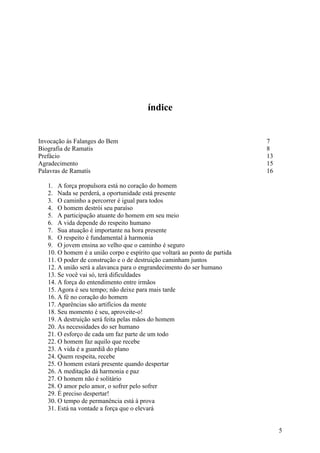 índice


Invocação às Falanges do Bem                                                7
Biografia de Ramatis                                                        8
Prefácio                                                                    13
Agradecimento                                                               15
Palavras de Ramatís                                                         16

   1. A força propulsora está no coração do homem
   2. Nada se perderá, a oportunidade está presente
   3. O caminho a percorrer é igual para todos
   4. O homem destrói seu paraíso
   5. A participação atuante do homem em seu meio
   6. A vida depende do respeito humano
   7. Sua atuação é importante na hora presente
   8. O respeito é fundamental à harmonia
   9. O jovem ensina ao velho que o caminho é seguro
   10. O homem é a união corpo e espírito que voltará ao ponto de partida
   11. O poder de construção e o de destruição caminham juntos
   12. A união será a alavanca para o engrandecimento do ser humano
   13. Se você vai só, terá dificuldades
   14. A força do entendimento entre irmãos
   15. Agora é seu tempo; não deixe para mais tarde
   16. A fé no coração do homem
   17. Aparências são artifícios da mente
   18. Seu momento é seu, aproveite-o!
   19. A destruição será feita pelas mãos do homem
   20. As necessidades do ser humano
   21. O esforço de cada um faz parte de um todo
   22. O homem faz aquilo que recebe
   23. A vida é a guardiã do plano
   24. Quem respeita, recebe
   25. O homem estará presente quando despertar
   26. A meditação dá harmonia e paz
   27. O homem não é solitário
   28. O amor pelo amor, o sofrer pelo sofrer
   29. É preciso despertar!
   30. O tempo de permanência está à prova
   31. Está na vontade a força que o elevará


                                                                                 5
 