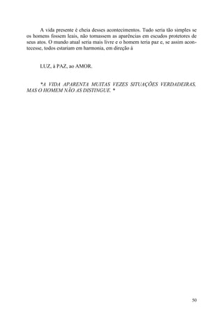 A vida presente é cheia desses acontecimentos. Tudo seria tão simples se
os homens fossem leais, não tornassem as aparências em escudos protetores de
seus atos. O mundo atual seria mais livre e o homem teria paz e, se assim acon-
tecesse, todos estariam em harmonia, em direção à


      LUZ, à PAZ, ao AMOR.


     *A VIDA APARENTA MUITAS VEZES SITUAÇÕES VERDADEIRAS,
MAS O HOMEM NÃO AS DISTINGUE. *




                                                                            50
 