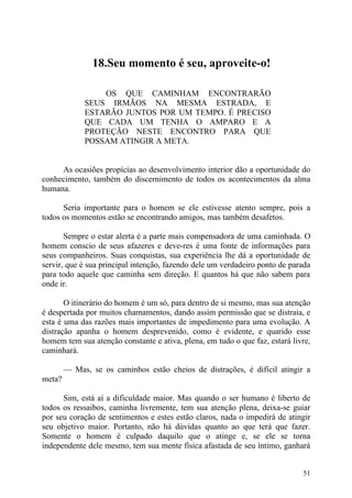 18.Seu momento é seu, aproveite-o!

                 OS QUE CAMINHAM ENCONTRARÃO
             SEUS IRMÃOS NA MESMA ESTRADA, E
             ESTARÃO JUNTOS POR UM TEMPO. É PRECISO
             QUE CADA UM TENHA O AMPARO E A
             PROTEÇÃO NESTE ENCONTRO PARA QUE
             POSSAM ATINGIR A META.


     As ocasiões propícias ao desenvolvimento interior dão a oportunidade do
conhecimento, também do discernimento de todos os acontecimentos da alma
humana.

      Seria importante para o homem se ele estivesse atento sempre, pois a
todos os momentos estão se encontrando amigos, mas também desafetos.

       Sempre o estar alerta é a parte mais compensadora de uma caminhada. O
homem conscio de seus afazeres e deve-res é uma fonte de informações para
seus companheiros. Suas conquistas, sua experiência lhe dá a oportunidade de
servir, que é sua principal intenção, fazendo dele um verdadeiro ponto de parada
para todo aquele que caminha sem direção. E quantos há que não sabem para
onde ir.

       O itinerário do homem é um só, para dentro de si mesmo, mas sua atenção
é despertada por muitos chamamentos, dando assim permissão que se distraia, e
esta é uma das razões mais importantes de impedimento para uma evolução. A
distração apanha o homem desprevenido, como é evidente, e quarido esse
homem tem sua atenção constante e ativa, plena, em tudo o que faz, estará livre,
caminhará.

        — Mas, se os caminhos estão cheios de distrações, é difícil atingir a
meta?

      Sim, está aí a dificuldade maior. Mas quando o ser humano é liberto de
todos os ressaibos, caminha livremente, tem sua atenção plena, deixa-se guiar
por seu coração de sentimentos e estes estão claros, nada o impedirá de atingir
seu objetivo maior. Portanto, não há dúvidas quanto ao que terá que fazer.
Somente o homem é culpado daquilo que o atinge e, se ele se torna
independente dele mesmo, tem sua mente física afastada de seu íntimo, ganhará


                                                                             51
 