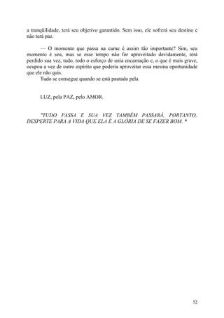 a tranqüilidade, terá seu objetivo garantido. Sem isso, ele sofrerá seu destino e
não terá paz.

      — O momento que passa na carne é assim tão importante? Sim, seu
momento é seu, mas se esse tempo não for aproveitado devidamente, terá
perdido sua vez, tudo, todo o esforço de unia encarnação e, o que é mais grave,
ocupou a vez de outro espírito que poderia aproveitar essa mesma oportunidade
que ele não quis.
      Tudo se consegue quando se está pautado pela


      LUZ, pela PAZ, pelo AMOR.


    "TUDO PASSA E SUA VEZ TAMBÉM PASSARÁ, PORTANTO,
DESPERTE PARA A VIDA QUE ELA É A GLÓRIA DE SE FAZER BOM. *




                                                                              52
 