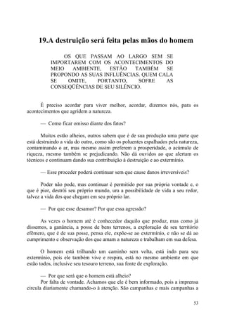 19.A destruição será feita pelas mãos do homem

               OS QUE PASSAM AO LARGO SEM SE
           IMPORTAREM COM OS ACONTECIMENTOS DO
           MEIO   AMBIENTE,   ESTÃO    TAMBÉM   SE
           PROPONDO AS SUAS INFLUÊNCIAS. QUEM CALA
           SE   OMITE,   PORTANTO,      SOFRE   AS
           CONSEQÜÊNCIAS DE SEU SILÊNCIO.


      É preciso acordar para viver melhor, acordar, dizemos nós, para os
acontecimentos que agridem a natureza.

      — Como ficar omisso diante dos fatos?

       Muitos estão alheios, outros sabem que é de sua produção uma parte que
está destruindo a vida do outro, como são os poluentes espalhados pela natureza,
contaminando o ar, mas mesmo assim preferem a prosperidade, o acúmulo de
riqueza, mesmo também se prejudicando. Não dá ouvidos ao que alertam os
técnicos e continuam dando sua contribuição à destruição e ao extermínio.

      — Esse proceder poderá continuar sem que cause danos irreversíveis?

       Poder não pode, mas continuar é permitido por sua própria vontade e, o
que é pior, destrói seu próprio mundo, ura a possibilidade de vida a seu redor,
talvez a vida dos que chegam em seu próprio lar.

      — Por que esse desamor? Por que essa agressão?

      As vezes o homem até é conhecedor daquilo que produz, mas como já
dissemos, a ganância, a posse de bens terrenos, a exploração de seu território
efêmero, que é de sua posse, pensa ele, expõe-se ao extermínio, e não se dá ao
cumprimento e observação dos que amam a natureza e trabalham em sua defesa.

       O homem está trilhando um caminho sem volta, está indo para seu
extermínio, pois ele também vive e respira, está no mesmo ambiente em que
estão todos, inclusive seu tesouro terreno, sua fonte de exploração.

       — Por que será que o homem está alheio?
       Por falta de vontade. Achamos que ele é bem informado, pois a imprensa
circula diariamente chamando-o à atenção. São campanhas e mais campanhas a

                                                                             53
 