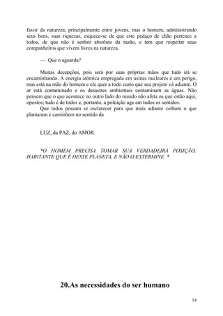 favor da natureza, principalmente entre jovens, mas o homem, administrando
seus bens, suas riquezas, esquece-se de que este pedaço de chão pertence a
todos, de que não é senhor absoluto da razão, e tem que respeitar seus
companheiros que vivem livres na natureza.

      — Que o aguarda?

      Muitas decepções, pois será por suas próprias mãos que tudo irá se
encaminhando. A energia atômica empregada em usinas nucleares é um perigo,
mas está na mão do homem e ele quer a todo custo que seu projeto vá adiante. O
ar está contaminado e os desastres ambientais contaminam as águas. Não
pensem que o que acontece no outro lado do mundo não afeta os que estão aqui,
opostos; tudo é de todos e, portanto, a poluição age em todos os sentidos.
      Que todos possam se esclarecer para que mais adiante colham o que
plantaram e caminhem no sentido da


      LUZ, da PAZ, do AMOR.


     *O HOMEM PRECISA TOMAR SUA VERDADEIRA POSIÇÃO,
HABITANTE QUE É DESTE PLANETA, E NÃO O EXTERMINE. *




               20.As necessidades do ser humano
                                                                           54
 