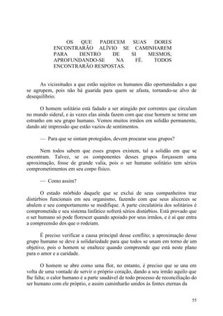 OS  QUE   PADECEM  SUAS  DORES
            ENCONTRARÃO ALÍVIO SE CAMINHAREM
            PARA   DENTRO     DE   SI   MESMOS,
            APROFUNDANDO-SE    NA   FÉ.  TODOS
            ENCONTRARÃO RESPOSTAS.


      As vicissitudes a que estão sujeitos os humanos dão oportunidades a que
se agrupem, pois não há guarida para quem se afasta, tornando-se alvo de
desequilíbrio.

      O homem solitário está fadado a ser atingido por correntes que circulam
no mundo sideral, e às vezes elas ainda fazem com que esse homem se torne um
estranho em seu grupo humano. Vemos muitos irmãos em solidão permanente,
dando até impressão que estão vazios de sentimentos.

      — Para que se sintam protegidos, devem procurar seus grupos?

      Nem todos sabem que esses grupos existem, tal a solidão em que se
encontram. Talvez, se os componentes desses grupos forçassem uma
aproximação, fosse de grande valia, pois o ser humano solitário tem sérios
comprometimentos em seu corpo físico.

      — Como assim?

       O estado mórbido daquele que se exclui de seus companheiros traz
distúrbios funcionais em seu organismo, fazendo com que seus alicerces se
abalem e seu comportamento se modifique. A parte circulatória dos solitários é
comprometida e seu sistema linfático sofrerá sérios distúrbios. Está provado que
o ser humano só pode florescer quando apoiado por seus irmãos, e é aí que entra
a compreensão dos que o rodeiam.

       É preciso verificar a causa principal desse conflito; a aproximação desse
grupo humano se deve à solidariedade para que todos se unam em torno de um
objetivo, pois o homem se enaltece quando compreende que está neste plano
para o amor e a caridade.

       O homem se abre como uma flor, no entanto, é preciso que se una em
volta de uma vontade de servir o próprio coração, dando a seu irmão aquilo que
lhe falta; o calor humano é a parte saudável de todo processo de reconciliação do
ser humano com ele próprio, e assim caminharão unidos às fontes eternas da


                                                                              55
 