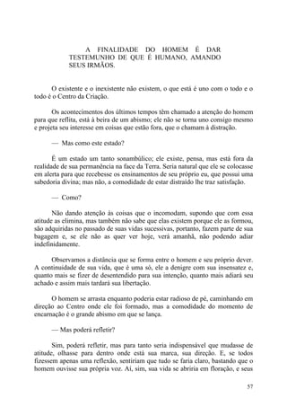 A FINALIDADE DO HOMEM É DAR
            TESTEMUNHO DE QUE É HUMANO, AMANDO
            SEUS IRMÃOS.


      O existente e o inexistente não existem, o que está é uno com o todo e o
todo é o Centro da Criação.

       Os acontecimentos dos últimos tempos têm chamado a atenção do homem
para que reflita, está à beira de um abismo; ele não se torna uno consigo mesmo
e projeta seu interesse em coisas que estão fora, que o chamam à distração.

      — Mas como este estado?

       É um estado um tanto sonambúlico; ele existe, pensa, mas está fora da
realidade de sua permanência na face da Terra. Seria natural que ele se colocasse
em alerta para que recebesse os ensinamentos de seu próprio eu, que possui uma
sabedoria divina; mas não, a comodidade de estar distraído lhe traz satisfação.

      — Como?

       Não dando atenção às coisas que o incomodam, supondo que com essa
atitude as elimina, mas também não sabe que elas existem porque ele as formou,
são adquiridas no passado de suas vidas sucessivas, portanto, fazem parte de sua
bagagem e, se ele não as quer ver hoje, verá amanhã, não podendo adiar
indefinidamente.

      Observamos a distância que se forma entre o homem e seu próprio dever.
A continuidade de sua vida, que é uma só, ele a denigre com sua insensatez e,
quanto mais se fizer de desentendido para sua intenção, quanto mais adiará seu
achado e assim mais tardará sua libertação.

      O homem se arrasta enquanto poderia estar radioso de pé, caminhando em
direção ao Centro onde ele foi formado, mas a comodidade do momento de
encarnação é o grande abismo em que se lança.

      — Mas poderá refletir?

       Sim, poderá refletir, mas para tanto seria indispensável que mudasse de
atitude, olhasse para dentro onde está sua marca, sua direção. E, se todos
fizessem apenas uma reflexão, sentiriam que tudo se faria claro, bastando que o
homem ouvisse sua própria voz. Aí, sim, sua vida se abriria em floração, e seus

                                                                              57
 