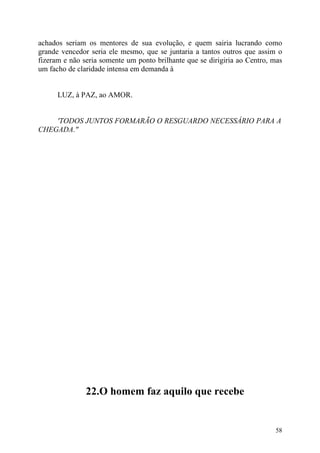 achados seriam os mentores de sua evolução, e quem sairia lucrando como
grande vencedor seria ele mesmo, que se juntaria a tantos outros que assim o
fizeram e não seria somente um ponto brilhante que se dirigiria ao Centro, mas
um facho de claridade intensa em demanda à


      LUZ, à PAZ, ao AMOR.


    'TODOS JUNTOS FORMARÃO O RESGUARDO NECESSÁRIO PARA A
CHEGADA."




               22.O homem faz aquilo que recebe


                                                                           58
 