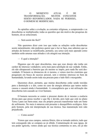 O    MOMENTO     ATUAL   É    DE
             TRANSFORMAÇÃO,      MUITOS CONCEITOS
             SERÃO REFORMULADOS. NADA SE PERDERÁ,
             O HOMEM SE MODIFICARÁ.


      As opiniões sobre a evolução, as correntes religiosas, a compreensão e as
descobertas se multiplicarão; todas as questões que são motivo das pesquisas do
homem, ele as solucionará.

      — Será assim tão fácil?

       Não queremos dizer com isso que todas as soluções serão descobertas
assim naturalmente; não podemos querer que a luz se faça, mas sabemos que as
atitudes do homem se modificarão, portanto, seu senso será mais apurado como
também serão amenas suas atitudes e ele atingirá sua intenção.

      — E qual a intenção?

       Digamos que ele quer descobertas, mas que esse desejo não tenha um
caráter de interesse verdadeiro; seria mais para satisfação de sua vaidade. Então,
ele não ultrapassará a barreira que ele mesmo se impôs, pois nada lhe será des-
vendado. O homem se distanciou de si mesmo, e vemos mui-los cientistas que
pesquisam em busca de sucesso pessoal, sem o mínimo interesse no bem da
humanidade, levando assim toda sua procura para o lado fútil e mesquinho.

      Queremos dizer, portanto, que muitas descobertas estão sendo torcidas
para a destruição e a dor, como no caso da energia atômica que tantos males
causou e causará ainda à humanidade. A conseqüência que a má utilização das
descobertas tem causado ao viver humano.

      O homem necessita se conter e procurar dentro de si mesmo a essência
divina para que possa receber o que lhe é devido, pois tudo que está no plano
Terra é para seu bem-estar; mas ele próprio procura transformar tudo em fonte
de sofrimento. No meio à natureza está presente o desequilíbrio ecológico, feito
pelo homem, pela má interpretação de sua técnica. Sua manutenção tem sido
prejudicada.

      — Como assim?

      Vemos que seus campos, outrora férteis, têm se tornado estéreis; tudo que
tem conseguido não se compara ao já obtido. Contaminação de suas águas, de
seu poder agrícola, vemos ainda que sua técnica contamina os ares, ele já não


                                                                               59
 