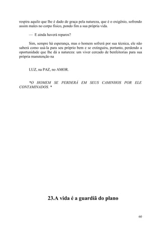 respira aquilo que lhe é dado de graça pela natureza, que é o oxigênio, sofrendo
assim males no corpo físico, pondo fim a sua própria vida.

      — E ainda haverá reparos?

      Sim, sempre há esperança, mas o homem sofrerá por sua técnica, ele não
saberá como usá-la para seu próprio bem e se extinguira, portanto, perdendo a
oportunidade que lhe dá a natureza: um viver cercado de benfeitorias para sua
própria manutenção na


      LUZ, na PAZ, no AMOR.


    *O HOMEM SE PERDERÁ EM SEUS CAMINHOS POR ELE
CONTAMINADOS. *




                  23.A vida é a guardiã do plano


                                                                             60
 