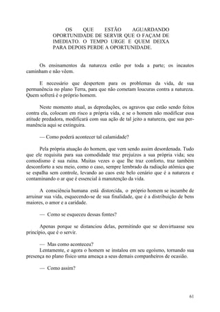 OS    QUE     ESTÃO   AGUARDANDO
            OPORTUNIDADE DE SERVIR QUE O FAÇAM DE
            IMEDIATO. O TEMPO URGE E QUEM DEIXA
            PARA DEPOIS PERDE A OPORTUNIDADE.


     Os ensinamentos da natureza estão por toda a parte; os incautos
caminham e não vêem.

     E necessário que despertem para os problemas da vida, de sua
permanência no plano Terra, para que não cometam loucuras contra a natureza.
Quem sofrerá é o próprio homem.

       Neste momento atual, as depredações, os agravos que estão sendo feitos
contra ela, colocam em risco a própria vida, e se o homem não modificar essa
atitude predadora, modificará com sua ação de tal jeito a natureza, que sua per-
manência aqui se extinguira.

      — Como poderá acontecer tal calamidade?

      Pela própria atuação do homem, que vem sendo assim desordenada. Tudo
que ele requisita para sua comodidade traz prejuízos a sua própria vida; seu
comodismo é sua ruína. Muitas vezes o que lhe traz conforto, traz também
desconforto a seu meio, como o caso, sempre lembrado da radiação atômica que
se espalha sem controle, levando ao caos este belo cenário que é a natureza e
contaminando o ar que é essencial à manutenção da vida.

      A consciência humana está distorcida, o próprio homem se incumbe de
arruinar sua vida, esquecendo-se de sua finalidade, que é a distribuição de bens
maiores, o amor e a caridade.

      — Como se esqueceu dessas fontes?

      Apenas porque se distanciou delas, permitindo que se desvirtuasse seu
princípio, que é o servir.

      — Mas como aconteceu?
      Lentamente, e agora o homem se instalou em seu egoísmo, tornando sua
presença no plano físico uma ameaça a seus demais companheiros de ocasião.

      — Como assim?




                                                                             61
 
