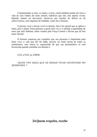 Contaminando os ares, os mares, a terra, estará também pondo em risco a
vida de seus irmãos do reino animal, indefesos que são, eles apenas vivem.
Quando matam ou des-troem, fazem-no por instinto de defesa ou de
sobrevivência, sem requintes de maldade, como faz o homem.

       E preciso viver e deixar viver os demais. Isto é lei natural que se aplica a
todos, pois o plano Terra pertence a quem nele vive e é infinita a quantidade de
seres que nele habitam, todos criados pela Força Central e Divina que dá Seu
amor imortal.

      O homem esqueceu por completo que sua presença é importante para
fazer viver a vida que lhe foi dada, deveria ser fonte eterna de todos os
sentimentos, mas nunca se esquecendo de que sua permanência só será
favorecida quando caminhar em direção à


      LUZ, à PAZ, ao AMOR.


    "QUEM VIVE DEIXA QUE OS DEMAIS VIVAM USUFRUINDO DO
MESMO BEM. *




                       24.Quem respeita, recebe

                                                                                62
 