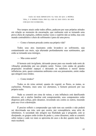 NADA HÁ MAIS IMPORTANTE NA VIDA DO QUE A PRÓPRIA
            VIDA, E O HOMEM PASSA POR ELA SEM SE DAR CONTA DO BEM
            COM QUE FOI FAVORECIDO.




      Nos tempos atuais estão todos aflitos, padecem por suas próprias atitudes
em relação ao momento da encarnação, que realmente está se tornando uma
prova cheia de expiações, embora muitas vezes o espírito não as tenha, mas este
mundo contraditório e cheio de sofrimento é para ele uma prova.

      — Como o homem procede contra sua própria vida?

       Todos seus atos insensatos estão levando-o ao sofrimento, seja
contaminando seu meio, seja alterando profundamente seus sentimentos, que
estão se tornando seus inimigos.

      — Mas como assim?

       O homem está invigilante, deixando passar para seu mundo toda sorte de
vibrações produzidas por seu próprio sentir. Temos visto ondas de grandes
proporções invadindo espaços e deixando os indefesos à mercê destas
influências, pois, quem contamina ambientes com seu pensamento, emite ondas
que atingem seus irmãos.

      — Como irmãos?

      Todos os do reino animal, quanto do vegetal, as flores, as matas, as
cachoeiras. Portanto, mais uma vez alertamos, o homem perecerá por sua
própria razão.

       Nada se constrói em cima de ruínas, e esta influência está danificando
alicerces; até o núcleo familiar está comprometido, seus componentes estão
dispersos pela cobiça, pelo desamor, investindo uns contra os outros, trazendo
para seu viver a destruição.

       É preciso refletir e compreender que tudo tem seu sentido e não poderá
ser desvirtuada sua rota, sem que ocorra, por conseqüência, uma série de
infortúnios. A sociedade não atingirá sua finalidade que é progredir, está se
dissipando, os grupos estão ávidos de poder e, como dissemos, nada se constrói
sobre ruínas e cada vez mais se aproxima do caos e da dor; quanto mais fizer,
mais receberá.


                                                                            63
 