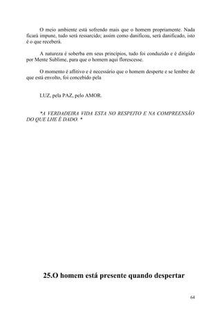 O meio ambiente está sofrendo mais que o homem propriamente. Nada
ficará impune, tudo será ressarcido; assim como danificou, será danificado, isto
é o que receberá.

     A natureza é soberba em seus princípios, tudo foi conduzido e é dirigido
por Mente Sublime, para que o homem aqui florescesse.

      O momento é aflitivo e é necessário que o homem desperte e se lembre de
que está envolto, foi concebido pela


      LUZ, pela PAZ, pelo AMOR.


    *A VERDADEIRA VIDA ESTA NO RESPEITO E NA COMPREENSÃO
DO QUE LHE É DADO. *




       25.O homem está presente quando despertar

                                                                             64
 