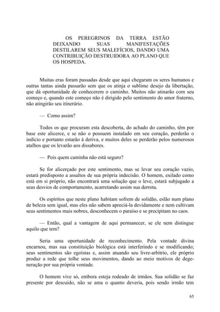 OS PEREGRINOS DA TERRA ESTÃO
            DEIXANDO      SUAS      MANIFESTAÇÕES
            DESTILAREM SEUS MALEFÍCIOS, DANDO UMA
            CONTRIBUIÇÃO DESTRUIDORA AO PLANO QUE
            OS HOSPEDA.


       Muitas eras foram passadas desde que aqui chegaram os seres humanos e
outras tantas ainda passarão sem que os atinja o sublime desejo da libertação,
que dá oportunidade de conhecerem o caminho. Muitos não atinarão com seu
começo e, quando este começo não é dirigido pelo sentimento do amor fraterno,
não atingirão seu itinerário.

      — Como assim?

       Todos os que procuram esta descoberta, do achado do caminho, têm por
base este alicerce, e se não o possuem instalado em seu coração, perderão o
indício e portanto estarão à deriva, e muitos deles se perderão pelos numerosos
atalhos que os levarão aos dissabores.

      — Pois quem caminha não está seguro?

       Se for alicerçado por este sentimento, mas se levar seu coração vazio,
estará predisposto a assaltos de sua própria indecisão. O homem, exilado como
está em si próprio, não encontrará uma solução que o leve, estará subjugado a
seus desvios de comportamento, acarretando assim sua derrota.

      Os espíritos que neste plano habitam sofrem de solidão, eslão num plano
de beleza sem igual, mas eles não sabem apreciá-la devidamente e nem cultivam
seus sentimentos mais nobres, desconhecem o paraíso e se precipitam no caos.

      — Então, qual a vantagem de aqui permanecer, se ele nem distingue
aquilo que tem?

      Seria uma oportunidade de reconhecimento. Pela vontade divina
encarnou, mas sua constituição biológica está interferindo e se modificando;
seus sentimentos são egoístas e, assim atuando seu livre-arbítrio, ele próprio
produz a rede que tolhe seus movimentos, dando ao meio motivos de dege-
neração por sua própria vontade.

      O homem vive só, embora esteja rodeado de irmãos. Sua solidão se faz
presente por descuido, não se ama o quanto deveria, pois sendo irmão tem

                                                                            65
 
