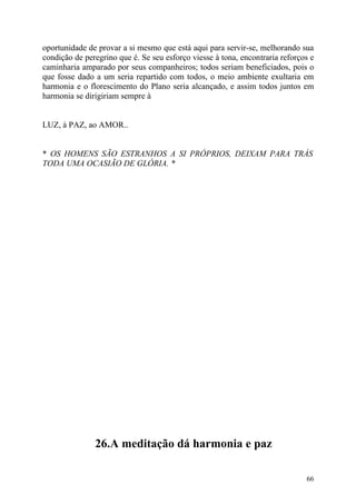 oportunidade de provar a si mesmo que está aqui para servir-se, melhorando sua
condição de peregrino que é. Se seu esforço viesse à tona, encontraria reforços e
caminharia amparado por seus companheiros; todos seriam beneficiados, pois o
que fosse dado a um seria repartido com todos, o meio ambiente exultaria em
harmonia e o florescimento do Plano seria alcançado, e assim todos juntos em
harmonia se dirigiriam sempre à


LUZ, à PAZ, ao AMOR..


* OS HOMENS SÃO ESTRANHOS A SI PRÓPRIOS, DEIXAM PARA TRÁS
TODA UMA OCASIÃO DE GLÓRIA. *




               26.A meditação dá harmonia e paz

                                                                              66
 