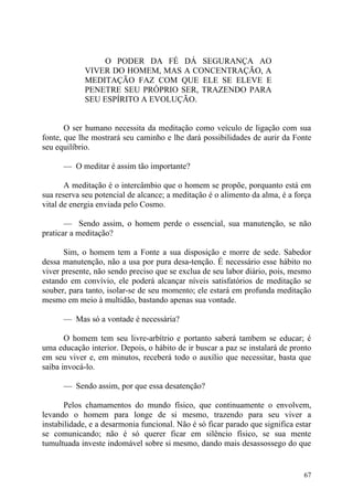O PODER DA FÉ DÁ SEGURANÇA AO
             VIVER DO HOMEM, MAS A CONCENTRAÇÃO, A
             MEDITAÇÃO FAZ COM QUE ELE SE ELEVE E
             PENETRE SEU PRÓPRIO SER, TRAZENDO PARA
             SEU ESPÍRITO A EVOLUÇÃO.


       O ser humano necessita da meditação como veículo de ligação com sua
fonte, que lhe mostrará seu caminho e lhe dará possibilidades de aurir da Fonte
seu equilíbrio.

      — O meditar é assim tão importante?

       A meditação é o intercâmbio que o homem se propõe, porquanto está em
sua reserva seu potencial de alcance; a meditação é o alimento da alma, é a força
vital de energia enviada pelo Cosmo.

       — Sendo assim, o homem perde o essencial, sua manutenção, se não
praticar a meditação?

      Sim, o homem tem a Fonte a sua disposição e morre de sede. Sabedor
dessa manutenção, não a usa por pura desa-tenção. É necessário esse hábito no
viver presente, não sendo preciso que se exclua de seu labor diário, pois, mesmo
estando em convívio, ele poderá alcançar níveis satisfatórios de meditação se
souber, para tanto, isolar-se de seu momento; ele estará em profunda meditação
mesmo em meio à multidão, bastando apenas sua vontade.

      — Mas só a vontade é necessária?

       O homem tem seu livre-arbítrio e portanto saberá tambem se educar; é
uma educação interior. Depois, o hábito de ir buscar a paz se instalará de pronto
em seu viver e, em minutos, receberá todo o auxílio que necessitar, basta que
saiba invocá-lo.

      — Sendo assim, por que essa desatenção?

       Pelos chamamentos do mundo físico, que continuamente o envolvem,
levando o homem para longe de si mesmo, trazendo para seu viver a
instabilidade, e a desarmonia funcional. Não é só ficar parado que significa estar
se comunicando; não é só querer ficar em silêncio físico, se sua mente
tumultuada investe indomável sobre si mesmo, dando mais desassossego do que


                                                                               67
 