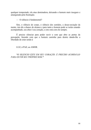 qualquer tempestade; ela atua dominadora, deixando o homem mais inseguro e
amargurado pela frustração.

      — O silêncio é fundamental?

      Sim, o silêncio do corpo, o silêncio dos sentidos, a desas-sociação da
mente, isto dá a chance de alcance e para tanto o homem pode se isolar estando
acompanhado, seu altar é seu coração, e este está com ele sempre.

       É preciso silenciar para poder ouvir o som que abre as portas da
percepção, fazendo com que o homem caminhe para dentro dando-lhe a
liberdade de estar unido à


      LUZ, à PAZ, ao AMOR.


     *O SILENCIO ESTÁ EM SEU CORAÇÃO. É PRECISO ACORDÁ-LO
PARA OUVIR SEU PRÓPRIO SOM.*




                                                                           68
 