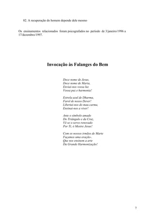 82. A recuperação do homem depende dele mesmo


Os ensinamentos relacionados foram psicografados no período de 3/janeiro/1996 a
17/dezembro/1997.




                     Invocação às Falanges do Bem


                                Doce nome de Jesus,
                                Doce nome de Maria,
                                Enviai-nos vossa luz
                                Vossa paz e harmonia!

                                Estrela azul de Dharma,
                                Farol de nosso Dever!
                                Libertai-nos do mau carma,
                                Ensinai-nos a viver!

                                Ante o símbolo amado
                                Do Triângulo e da Cruz,
                                Vê-se o servo renovado
                                Por Ti, ó Mestre Jesus!

                                Com os nossos irmãos de Marte
                                Façamos uma oração-.
                                Que nos ensinem a arte
                                Da Grande Harmonização!




                                                                                  7
 