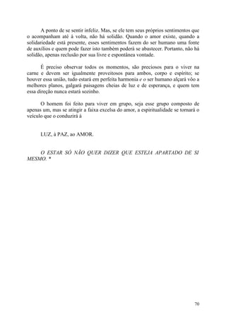 A ponto de se sentir infeliz. Mas, se ele tem seus próprios sentimentos que
o acompanham até à volta, não há solidão. Quando o amor existe, quando a
solidariedade está presente, esses sentimentos fazem do ser humano uma fonte
de auxílios e quem pode fazer isto também poderá se abastecer. Portanto, não há
solidão, apenas reclusão por sua livre e espontânea vontade.

       É preciso observar todos os momentos, são preciosos para o viver na
carne e devem ser igualmente proveitosos para ambos, corpo e espírito; se
houver essa união, tudo estará em perfeita harmonia e o ser humano alçará vôo a
melhores planos, galgará paisagens cheias de luz e de esperança, e quem tem
essa direção nunca estará sozinho.

      O homem foi feito para viver em grupo, seja esse grupo composto de
apenas um, mas se atingir a faixa excelsa do amor, a espiritualidade se tornará o
veículo que o conduzirá à


      LUZ, à PAZ, ao AMOR.


    O ESTAR SÓ NÃO QUER DIZER QUE ESTEJA APARTADO DE SI
MESMO. *




                                                                               70
 