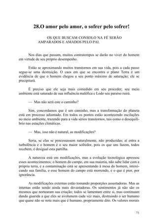 28.O amor pelo amor, o sofrer pelo sofrer!

               OS QUE BUSCAM CONSOLO NA FÉ SERÃO
            AMPARADOS E AMADOS PELO PAI.


      Nos dias que passam, muitos contratempos se darão no viver do homem
em virtude de seu próprio desempenho.

      Estão se aproximando muitos transtornos em sua vida, pois a cada passo
segue-se uma destruição. O caos em que se encontra o plano Terra é um
evidência de que o homem chegou a seu ponto máximo de saturação; ele se
precipitará.

     É preciso que ele seja mais comedido em seu proceder; seu meio
ambiente está saturado de sua influência maléfica c Lodo seu paraíso ruirá.

      — Mas não será este o caminho?

      Sim, concordamos que é um caminho, mas a transformação do planeta
está em processo adiantado. Em todos os pontos estão acontecendo oscilações
no meio ambiente, trazendo para a vida sérios transtornos, tais como o desequilí-
brio nas estações climáticas.

      — Mas, isso não é natural, as modificações?

      Seria, se elas se processassem naturalmente, não produzidas; aí entra a
turbulência e o homem é o seu maior sofredor, pois os que uns fazem, todos
recebem, é desigual esta partilha.

       A natureza está em modificações, mas a evolução tecnológica apressou
esses acontecimentos; o homem do campo, em sua maioria, não sabe lidar com a
própria terra, e a contaminação está se apresentando à mesa do homem, intoxi-
cando sua família, e esse homem do campo está morrendo, e o que é pior, por
ignorância.

       As modificações externas estão tomando proporções assustadoras. Mas as
internas estão sendo ainda mais devastadoras. Os sentimentos já não são os
mesmos que nortearam sua criação; todos se lamentam entre si, mas continuam
dando guarida a que eles se avolumem cada vez mais, destruindo o ser humano
que quase não se nota mais que é humano, propriamente dito. Os valores morais


                                                                              71
 