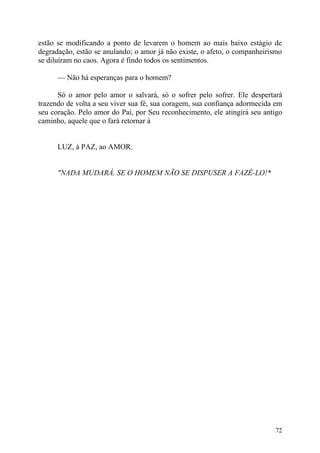 estão se modificando a ponto de levarem o homem ao mais baixo estágio de
degradação, estão se anulando; o amor já não existe, o afeto, o companheirismo
se diluíram no caos. Agora é findo todos os sentimentos.

      — Não há esperanças para o homem?

      Só o amor pelo amor o salvará, só o sofrer pelo sofrer. Ele despertará
trazendo de volta a seu viver sua fé, sua coragem, sua confiança adormecida em
seu coração. Pelo amor do Pai, por Seu reconhecimento, ele atingirá seu antigo
caminho, aquele que o fará retornar à


      LUZ, à PAZ, ao AMOR.


      "NADA MUDARÁ, SE O HOMEM NÃO SE DISPUSER A FAZÊ-LO!*




                                                                            72
 
