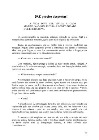 29.É preciso despertar!

                A VIDA DEVE SER VIVIDA A CADA
            MINUTO, NÃO JOGUE FORA A OPORTUNIDADE
            QUE LHE DÁ O PAI.


    Os acontecimentos se sucedem, estamos entrando no século XXI e o
homem ainda continua o mesmo, agora com mais requinte de crueldade.

      Todas as oportunidades, ele as perde, pois é preciso modificar seu
proceder. Alguns estão despertos, porém a influência nos demais é diminuta.
Mas essa gota d'água no mar dos desencontros surtirá efeito, a longo prazo,
sabemos, mas atingirá seu alvo, disso temos certeza.

      — Como será o homem de amanhã?

      Com trabalho, perseverança e acima de tudo muito amor, vencerá. A
humildade e a fé, terão que emergir, trazendo à lona sua formação divina, então
percorrerá seu caminho.

      — O homem teve sempre essas atitudes?

       No princípio aflorava seu lado angélico. Com o passar do tempo, foi se
modificando, seu modo de amar também; agora temos um homem seco por
dentro, capaz de matar por divertimento seu semelhante, como a seus irmãos de
outros reinos; mata até seu próprio ar, o solo que lhe dá o sustento. Vemos,
então, que ele está caminhando para o caos, mas ainda resta um pressentimento
de que haverá uma saída.

      — Como?

      A modificação. A introspecção fará dele um antigo ser, sua vontade será
suplantada pelo ser crístico que existe dentro dele, em sua formação. Cada
homem é um universo, cada ser um criador, mas neste período ele está
perturbado por seu egoísmo, sua avidez, mas voltará à razão pelo sofrimento.

      A natureza está reagindo ao mau uso de seu solo, a revolta do meio
ambiente está se fazendo sentir, e até o fim deste século muitos acontecimentos
se darão, muito além da imaginação humana, e todos sofrerão suas
conseqüências.


                                                                            73
 