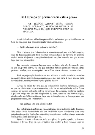 30.O tempo de permanência está à prova

                OS TEMPOS ATUAIS ESTÃO SENDO
            DUROS, PORTANTO, O HOMEM DEVERIA SE
            ABRIGAR MAIS EM SEU CORAÇÃO PARA SE
            ESCUDAR.


      As vicissitudes da vida dão oportunidade ao homem que se decida entre o
bem e o mal, para que possa interpretar seus sentimentos.

      — Então o homem nesta vida deve escolher?

      Sim, o homem tem dois caminhos, mas não deverá, em benefício próprio,
usar de duas medidas; ele deve escolher com condições de percorrê-lo, embora
muitas vezes atinja-o as conseqüências de sua escolha, mas ele tem que aceitar
tudo que esse ato contém.

      Por exemplo, quando o homem toma medidas, sabendo de antemão que,
se usá-las, poderá sofrer, ele terá que caminhar por seu caminho e muitas vezes
percorrer atalhos, mas as decepções e os sofrimentos serão seus companheiros.

      Está na preparação interior todo seu alicerce, e se ele escolhe o caminho
no centro, fica à mercê dos acontecimentos, mas sua parte é mais amena, pois
não escolheu, recebe portanto aquilo que lhe é dado.

       A vida no plano da Terra está se tornando um martírio para todos, sejam
os que escolhem com o coração ou não, pois, na hora da vivência, todos ficam
sujeitos ao mesmo ambiente, sofrem os horrores da sociedade moderna, perdem
a paz do tempo em que era hospedeiro do bem, torna-se seu próprio algoz,
danificando seu habitai, está num lugar que se transformou, se bem que com sua
própria influência, em seu martírio.

      — Por que tudo isto está acontecendo?

      Por influência da cobiça, da maledicência e principalmente pelo desamor.
Não existe mais fraternidade em sua totalidade, todos caminham com suas
próprias decepções, desilusões, não atingem mais seus irmãos, vivem, mas não
usufruem da vida, passam por ela.
      Quando houver o despertar, tudo será pleno de glória e poder, pois o ser
humano é divino, traz em seu princípio este poder, é bem verdade que se

                                                                            75
 