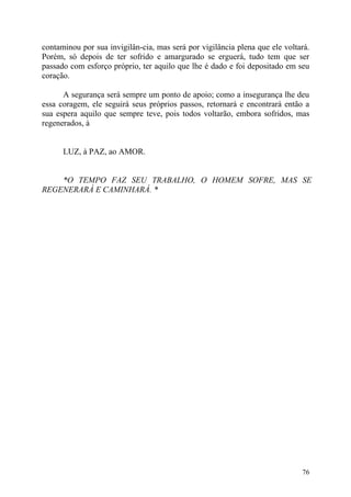 contaminou por sua invigilân-cia, mas será por vigilância plena que ele voltará.
Porém, só depois de ter sofrido e amargurado se erguerá, tudo tem que ser
passado com esforço próprio, ter aquilo que lhe é dado e foi depositado em seu
coração.

      A segurança será sempre um ponto de apoio; como a insegurança lhe deu
essa coragem, ele seguirá seus próprios passos, retornará e encontrará então a
sua espera aquilo que sempre teve, pois todos voltarão, embora sofridos, mas
regenerados, à


      LUZ, à PAZ, ao AMOR.


    *O TEMPO FAZ SEU TRABALHO, O HOMEM SOFRE, MAS SE
REGENERARÁ E CAMINHARÁ. *




                                                                             76
 