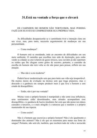 31.Está na vontade a força que o elevará


    OS CAMINHOS DO HOMEM SÃO TORTUOSOS, MAS PODERÁ
FAZÊ-LOS SUAVES SE COMPREENDER SUA PRÓPRIA VIDA.


      As dificuldades desaparecerão se o caminhante tiver a intenção clara em
seu viver, mas, para tanto, necessita urgentemente de mudanças em sua
personalidade.

      — Como mudanças?

      O homem está se enredando, indo ao encontro de dificuldades em seu
meio ambiente. O caminho que escolheu tem sido de destruição, pois estão
vendo as cidades se eno-velarem de gazes tóxicos, seus ouvidos já não suportam
os ruídos que lhe chegam como gritos de socorro; portanto, o caminho da
escolha do homem não terá volta se ele não parar para pensar, refletir em sua
atuação.

      — Mas não é a era moderna?

      Poderá haver modernização sem que para tanto sua vida seja insuportável.
Há muitos meios de evolução na técnica sem que traga prejuízos, mas o
descuido e a ganância em sempre produzir mais é que leva o homem a este
estado de desequilíbrio.

      — Então, não é por sua vontade?

      Muitas vezes o próprio homem é manipulado e não sente essa influência;
seus sentimentos estão desordenados, suas atitudes acompanham esse
desequilíbrio, e a ganância de lucros imediatos faz com que não pense nos danos
causados a terceiros, e o mais atingido é a natureza que o mantém e o próprio
mantenedor de sua riqueza.

      — Como assim?

      Não é o homem que escraviza o próprio homem? Não é ele igualmente o
dominador dos animais? Não é ele que os extermina para matar sua fome de
sangue? Portanto, não será ele, também, que receberá tudo de volta e acrescido


                                                                            77
 