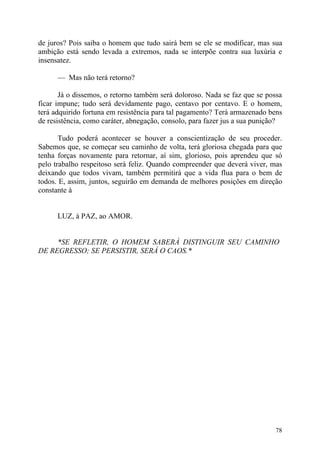 de juros? Pois saiba o homem que tudo sairá bem se ele se modificar, mas sua
ambição está sendo levada a extremos, nada se interpõe contra sua luxúria e
insensatez.

      — Mas não terá retorno?

       Já o dissemos, o retorno também será doloroso. Nada se faz que se possa
ficar impune; tudo será devidamente pago, centavo por centavo. E o homem,
terá adquirido fortuna em resistência para tal pagamento? Terá armazenado bens
de resistência, como caráter, abnegação, consolo, para fazer jus a sua punição?

       Tudo poderá acontecer se houver a conscientização de seu proceder.
Sabemos que, se começar seu caminho de volta, terá gloriosa chegada para que
tenha forças novamente para retornar, aí sim, glorioso, pois aprendeu que só
pelo trabalho respeitoso será feliz. Quando compreender que deverá viver, mas
deixando que todos vivam, também permitirá que a vida flua para o bem de
todos. E, assim, juntos, seguirão em demanda de melhores posições em direção
constante à


      LUZ, à PAZ, ao AMOR.


     *SE REFLETIR, O HOMEM SABERÁ DISTINGUIR SEU CAMINHO
DE REGRESSO; SE PERSISTIR, SERÁ O CAOS.*




                                                                            78
 