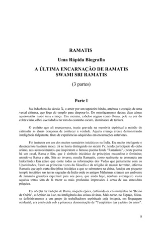 RAMATIS
                             Uma Rápida Biografia
           A ÚLTIMA ENCARNAÇÃO DE RAMATIS
                  SWAMI SRI RAMATIS
                                        (3 partes)


                                           Parte I
        Na Indochina do século X, o amor por um tapeceiro hindu, arrebata o coração de uma
vestal chinesa, que foge do templo para desposa-lo. Do entrelaçamento dessas duas almas
apaixonadas nasce uma criança. Um menino, cabelos negros como ébano, pele na cor do
cobre claro, olhos aveludados no tom do castanho escuro, iluminados de ternura.

        O espírito que ali reencarnava, trazia gravada na memória espiritual a missão de
estimular as almas desejosas de conhecer a verdade. Aquela criança cresce demonstrando
inteligência fulgurante, fruto de experiências adquiridas em encarnações anteriores.

        Foi instrutor em um dos muitos santuários iniciáticos na Índia. Era muito inteligente e
desencarnou bastante moço. Já se havia distinguido no século IV, tendo participado do ciclo
ariano, nos acontecimentos que inspiraram o famoso poema hindu "Ramaiana", (neste poema
há um casal, Rama e Sita, que é símbolo iniciático de princípios masculino e feminino;
unindo-se Rama e atis, Sita ao inverso, resulta Ramaatis, como realmente se pronuncia em
Indochinês) Um épico que conte todas as informações dos Vedas que juntamente com os
Upanishades, foram as primeiras vozes da filosofia e da religião do mundo terrestre, informa
Ramatis que após certa disciplina iniciática a que se submetera na china, fundou um pequeno
templo iniciático nas terras sagradas da Índia onde os antigos Mahatmas criaram um ambiente
de tamanha grandeza espiritual para seu povo, que ainda hoje, nenhum estrangeiro visita
aquelas terras sem de lá trazer as mais profundas impressões à cerca de sua atmosfera
psíquica.

       Foi adepto da tradição de Rama, naquela época, cultuando os ensinamentos do "Reino
de Osiris", o Senhor da Luz, na inteligência das coisas divinas. Mais tarde, no Espaço, filiou-
se definitivamente a um grupo de trabalhadores espirituais cuja insígnia, em linguagem
ocidental, era conhecida sob a pitoresca denominação de "Templários das cadeias do amor".



                                                                                             8
 