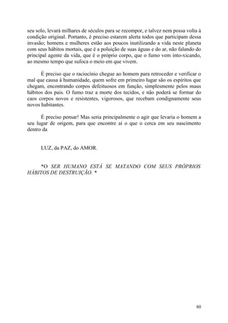 seu solo, levará milhares de séculos para se recompor, e talvez nem possa volta à
condição original. Portanto, é preciso estarem alerta todos que participam dessa
invasão; homens e mulheres estão aos poucos inutilizando a vida neste planeta
com seus hábitos mortais, que é a poluição de suas águas e do ar, não falando do
principal agente da vida, que é o próprio corpo, que o fumo vem into-xicando,
ao mesmo tempo que sufoca o meio em que vivem.

      É preciso que o raciocínio chegue ao homem para retroceder e verificar o
mal que causa à humanidade, quem sofre em primeiro lugar são os espíritos que
chegam, encontrando corpos defeituosos em função, simplesmente pelos maus
hábitos dos pais. O fumo traz a morte dos tecidos, e não poderá se formar do
caos corpos novos e resistentes, vigorosos, que recebam condignamente seus
novos habitantes.

      É preciso pensar! Mas seria principalmente o agir que levaria o homem a
seu lugar de origem, para que encontre aí o que o cerca em seu nascimento
dentro da


      LUZ, da PAZ, do AMOR.


     *O SER HUMANO ESTÁ SE MATANDO COM SEUS PRÓPRIOS
HÁBITOS DE DESTRUIÇÃO. *




                                                                              80
 