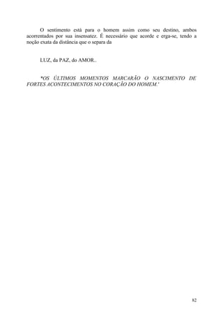 O sentimento está para o homem assim como seu destino, ambos
acorrentados por sua insensatez. É necessário que acorde e erga-se, tendo a
noção exata da distância que o separa da


     LUZ, da PAZ, do AMOR..


    *OS ÚLTIMOS MOMENTOS MARCARÃO O NASCIMENTO DE
FORTES ACONTECIMENTOS NO CORAÇÃO DO HOMEM.'




                                                                         82
 